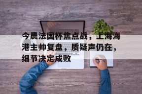 英雄联盟台服官网地址一览-关于今晨法国杯焦点战，上海海港主帅复盘，质疑声仍在，细节决定成败的信息