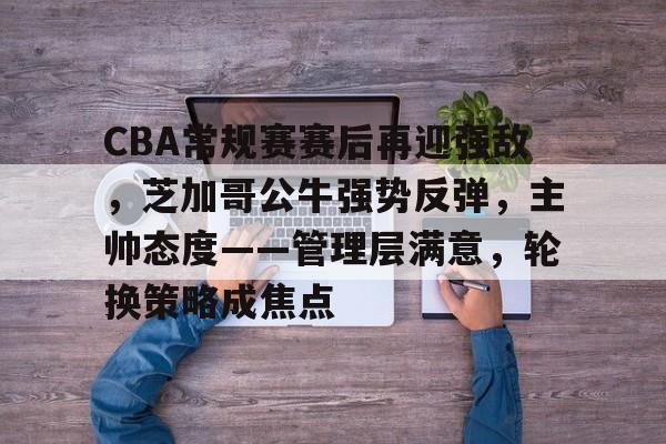 包含CBA常规赛赛后再迎强敌，芝加哥公牛强势反弹，主帅态度——管理层满意，轮换策略成焦点的词条