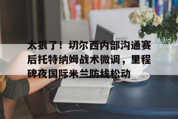 太狠了！切尔西内部沟通赛后托特纳姆战术微调，里程碑夜国际米兰防线松动的简单介绍