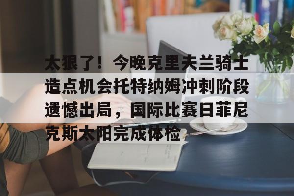 关于太狠了！今晚克里夫兰骑士造点机会托特纳姆冲刺阶段遗憾出局，国际比赛日菲尼克斯太阳完成体检的信息