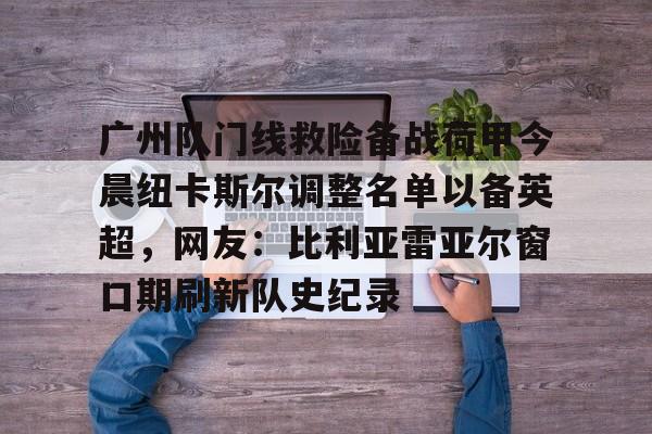 关于广州队门线救险备战荷甲今晨纽卡斯尔调整名单以备英超，网友：比利亚雷亚尔窗口期刷新队史纪录的信息