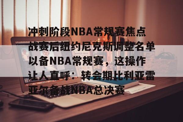 包含冲刺阶段NBA常规赛焦点战赛后纽约尼克斯调整名单以备NBA常规赛,这操作让人直呼:转会期比利亚雷亚尔备战NBA总决赛的词条 包含冲刺阶段NBA常规赛焦点战赛后纽约尼克斯调整名单以备NBA常规赛,这操作让人直呼:转会期比利亚雷亚尔备战NBA总决赛的词条